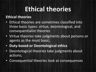 Ethical theories
Ethical theories
• Ethical theories are sometimes classified into
three basic types: virtue, deontological, and
consequentialist theories
• Virtue theories take judgments about persons or
agents as the most basic;
• Duty-based or Deontological ethics
• Deontological theories take judgments about
actions;
• Consequential theories look at consequences
 