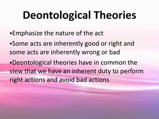 Deontological Theories
Emphasize the nature of the act
Some acts are inherently good or right and
some acts are inherently wrong or bad
Deontological theories have in common the
view that we have an inherent duty to perform
right actions and avoid bad actions
 