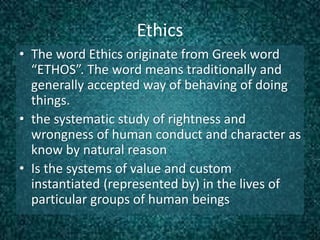 Ethics
• The word Ethics originate from Greek word
“ETHOS”. The word means traditionally and
generally accepted way of behaving of doing
things.
• the systematic study of rightness and
wrongness of human conduct and character as
know by natural reason
• Is the systems of value and custom
instantiated (represented by) in the lives of
particular groups of human beings
 