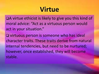 Virtue
A virtue ethicist is likely to give you this kind of
moral advice: “Act as a virtuous person would
act in your situation.”
 virtuous person is someone who has ideal
character traits. These traits derive from natural
internal tendencies, but need to be nurtured;
however, once established, they will become
stable.
 