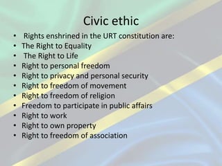 Civic ethic
• Rights enshrined in the URT constitution are:
• The Right to Equality
• The Right to Life
• Right to personal freedom
• Right to privacy and personal security
• Right to freedom of movement
• Right to freedom of religion
• Freedom to participate in public affairs
• Right to work
• Right to own property
• Right to freedom of association
 