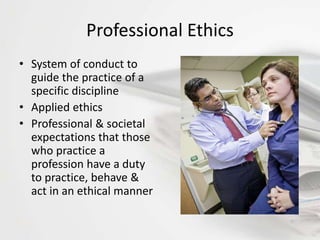 Professional Ethics
• System of conduct to
guide the practice of a
specific discipline
• Applied ethics
• Professional & societal
expectations that those
who practice a
profession have a duty
to practice, behave &
act in an ethical manner
 
