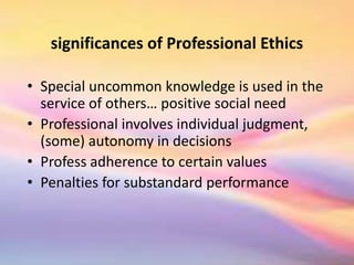 significances of Professional Ethics
• Special uncommon knowledge is used in the
service of others… positive social need
• Professional involves individual judgment,
(some) autonomy in decisions
• Profess adherence to certain values
• Penalties for substandard performance
 