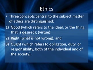 Ethics
• Three concepts central to the subject matter
of ethics are distinguished:
1) Good (which refers to the ideal, or the thing
that is desired); (virtue)
2) Right (what is not wrong); and
3) Ought (which refers to obligation, duty, or
responsibility, both of the individual and of
the society).
 
