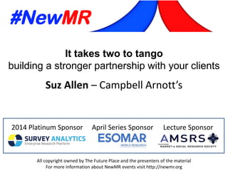 2014 Platinum Sponsor April Series Sponsor Lecture Sponsor
All copyright owned by The Future Place and the presenters of the material
For more information about NewMR events visit http://newmr.org
It takes two to tango
building a stronger partnership with your clients
Suz Allen – Campbell Arnott’s
 