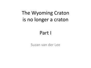 The Wyoming Craton
is no longer a craton
Part I
Suzan van der Lee
 