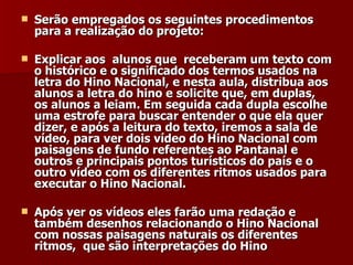 Serão empregados os seguintes procedimentos para a realização do projeto: Explicar aos  alunos que  receberam um texto com o histórico e o significado dos termos usados na letra do Hino Nacional, e nesta aula, distribua aos alunos a letra do hino e solicite que, em duplas, os alunos a leiam. Em seguida cada dupla escolhe uma estrofe para buscar entender o que ela quer dizer, e após a leitura do texto, iremos a sala de vídeo, para ver dois vídeo do Hino Nacional com paisagens de fundo referentes ao Pantanal e outros e principais pontos turísticos do país e o outro vídeo com os diferentes ritmos usados para executar o Hino Nacional. Após ver os vídeos eles farão uma redação e também desenhos relacionando o Hino Nacional com nossas paisagens naturais os diferentes ritmos,  que são interpretações do Hino  