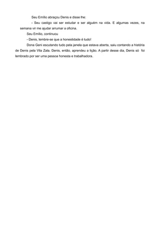 Seu Emílio abraçou Denis e disse lhe:
- Seu castigo vai ser estudar e ser alguém na vida. E algumas vezes, na
semana vir me ajudar arrumar a oficina.
Seu Emílio, continuou
- Denis, lembre-se que a honestidade é tudo!
Dona Geni escutando tudo pela janela que estava aberta, saiu contando a história
de Denis pela Vila Zala. Denis, então, aprendeu a lição. A partir desse dia, Denis só foi
lembrado por ser uma pessoa honesta e trabalhadora.
 