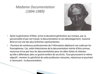 Après la génération d’Otlet, arrive la deuxième génération qui marque, par sa personnalité et par son travail, la documentation et son développement. Suzanne Briet en est une des plus brillantes représentantes. Pourtant de nombreux professionnels de l’information déplorent son oubli par les francophones. Car, cette théoricienne de la documentation mérite d’être connue, reconnue et lue par tous les documentalistes pour les idées fortes et réalistes qu’elle a défendues dans un grand nombre de ses écrits. Tous poursuivent le même objectif : montrer la spécificité de cette profession naissante, méconnue et pourtant si nécessaire : la documentation. 