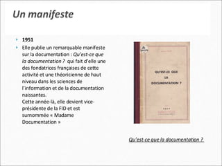 1951   Elle publie un remarquable manifeste sur la documentation :  Qu’est-ce que la documentation ?   qui fait d’elle une des fondatrices françaises de cette activité et une théoricienne de haut niveau dans les sciences de l’information et de la documentation naissantes. Cette année-là, elle devient vice-présidente de la FID et est surnommée « Madame Documentation » Qu’est-ce que la documentation ?   