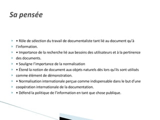 •  Rôle de sélection du travail de documentaliste tant lié au document qu’à l’information. •  Importance de la recherche lié aux besoins des utilisateurs et à la pertinence des documents. •  Souligne l’importance de la normalisation •  Étend la notion de document aux objets naturels dès lors qu’ils sont utilisés comme élément de démonstration. •  Normalisation internationale perçue comme indispensable dans le but d’une coopération internationale de la documentation. •  Défend la politique de l’information en tant que chose publique. 