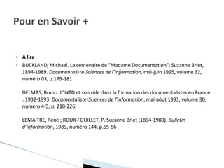 A lire BUCKLAND, Michael. Le centenaire de “Madame Documentation”: Suzanne Briet, 1894-1989.  Documentaliste-Sciences de l’information , mai-juin 1995, volume 32, numéro 03, p.179-181 DELMAS, Bruno. L’INTD et son rôle dans la formation des documentalistes en France : 1932-1993.  Documentaliste-Sciences de l’information , mai-aôut 1993, volume 30, numéro 4-5, p. 218-226 LEMAITRE, René ; ROUX-FOUILLET, P. Suzanne Briet (1894-1989).  Bulletin d’information , 1989, numéro 144, p.55-56 
