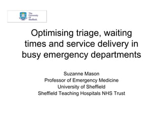 Optimising triage, waiting
 times and service delivery in
busy emergency departments
                Suzanne Mason
      Professor of Emergency Medicine
             University of Sheffield
    Sheffield Teaching Hospitals NHS Trust
 