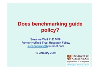 Does benchmarking guide
        policy?
       Suzanne Wait PhD MPH
 Former Nuffield Trust Research Fellow
     suzannewait@btinternet.com

           17 January 2006
 