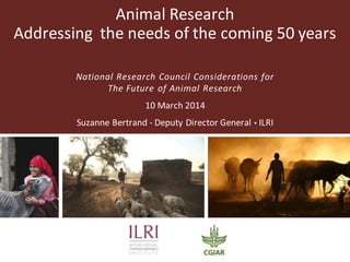 Animal Research
Addressing the needs of the coming 50 years
National Research Council Considerations for
The Future of Animal Research
10 March 2014
Suzanne Bertrand - Deputy Director General  ILRI
 
