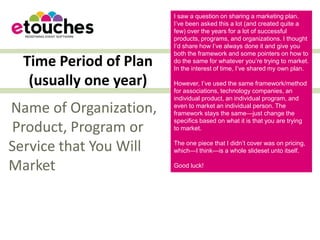 I saw a question on sharing a marketing plan.
                        I’ve been asked this a lot (and created quite a
                        few) over the years for a lot of successful
                        products, programs, and organizations. I thought
                        I’d share how I’ve always done it and give you
                        both the framework and some pointers on how to
  Time Period of Plan   do the same for whatever you’re trying to market.
                        In the interest of time, I’ve shared my own plan.

   (usually one year)   However, I’ve used the same framework/method
                        for associations, technology companies, an
                        individual product, an individual program, and
Name of Organization,   even to market an individual person. The
                        framework stays the same—just change the
                        specifics based on what it is that you are trying
Product, Program or     to market.


Service that You Will   The one piece that I didn’t cover was on pricing,
                        which—I think—is a whole slideset unto itself.

Market                  Good luck!
 