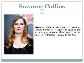 Suzanne Collins
Suzanne Collins (Hartford, Connecticut,
Estados Unidos, 10 de agosto de 1962) es una
escritora y guionista estadounidense, creadora
de la famosa trilogía Los juegos del hambre.
 