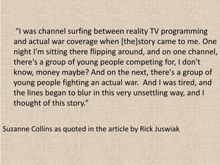 "I was channel surfing between reality TV programming
   and actual war coverage when [the]story came to me. One
   night I'm sitting there flipping around, and on one channel,
   there's a group of young people competing for, I don't
   know, money maybe? And on the next, there's a group of
   young people fighting an actual war. And I was tired, and
   the lines began to blur in this very unsettling way, and I
   thought of this story.”


Suzanne Collins as quoted in the article by Rick Juswiak
 