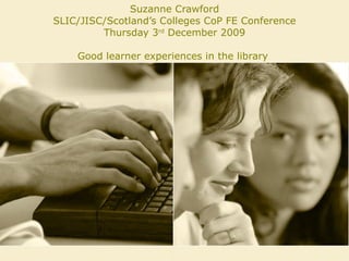 Suzanne Crawford SLIC/JISC/Scotland’s Colleges CoP FE Conference Thursday 3 rd  December 2009 Good learner experiences in the library  