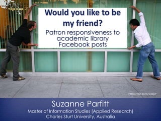 Would you like to be
my friend?
Patron responsiveness to
academic library
Facebook posts
Suzanne Parfitt
Master of Information Studies (Applied Research)
Charles Sturt University, Australia
https://flic.kr/p/2vbjsP
 