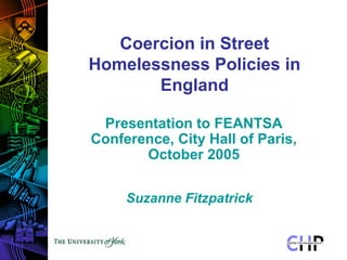 Coercion in Street
Homelessness Policies in
       England

 Presentation to FEANTSA
Conference, City Hall of Paris,
       October 2005


     Suzanne Fitzpatrick
 