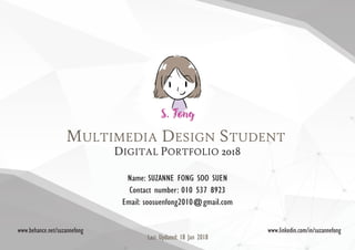 MULTIMEDIA DESIGN STUDENT
DIGITAL PORTFOLIO 2018
Name: SUZANNE FONG SOO SUEN
Contact number: 010 537 8923
Email: soosuenfong2010@gmail.com
www.behance.net/suzannefong www.linkedin.com/in/suzannefong
Last Updated: 18 Jan 2018
 