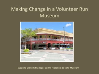 Making Change in a Volunteer Run
           Museum




  Suzanne Gibson: Manager Cairns Historical Society Museum
 
