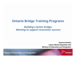 Ontario Bridge Training Programs
        Building a better bridge:
  Working to support newcomer success




                                             Suzanne Gordon
                               Labour Market Integration Unit
                      Ministry of Citizenship and Immigration
 