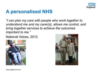 www.england.nhs.uk
A personalised NHS
“I can plan my care with people who work together to
understand me and my carer(s), allows me control, and
bring together services to achieve the outcomes
important to me.”
National Voices, 2013
 