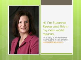 Hi, I’m Suzanne
Reese and this is
my new world
resume.
For a copy of my traditional
resume, send me an email at
suzreese28@gmail.com.
 