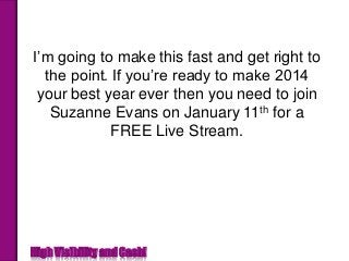 I’m going to make this fast and get right to
the point. If you’re ready to make 2014
your best year ever then you need to join
Suzanne Evans on January 11th for a
FREE Live Stream.

How’s that for getting to the point.

High Visibility and Cash!

 