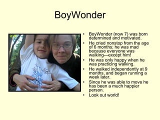 BoyWonder BoyWonder (now 7) was born determined and motivated. He cried nonstop from the age of 6 months; he was mad because everyone was walking—except him! He was only happy when he was practicing walking.  He walked independently at 9 months, and began running a week later. Since he was able to move he has been a much happier person.  Look out world! 