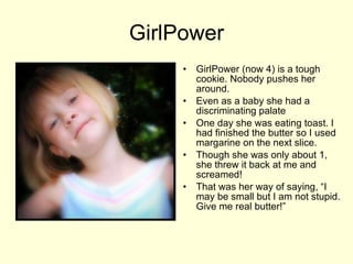GirlPower GirlPower (now 4) is a tough cookie. Nobody pushes her around.  Even as a baby she had a discriminating palate One day she was eating toast. I had finished the butter so I used margarine on the next slice. Though she was only about 1, she threw it back at me and screamed!  That was her way of saying, “I may be small but I am not stupid. Give me real butter!”  