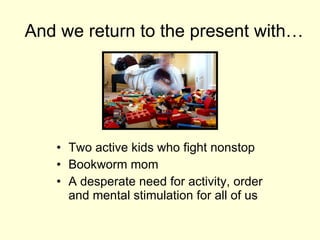 And we return to the present with… Two active kids who fight nonstop Bookworm mom A desperate need for activity, order and mental stimulation for all of us 