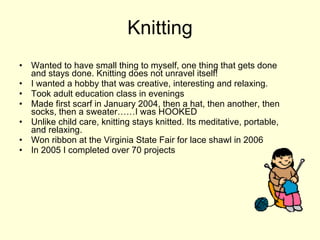 Knitting Wanted to have small thing to myself, one thing that gets done and stays done. Knitting does not unravel itself! I wanted a hobby that was creative, interesting and relaxing. Took adult education class in evenings Made first scarf in January 2004, then a hat, then another, then socks, then a sweater……I was HOOKED Unlike child care, knitting stays knitted. Its meditative, portable, and relaxing. Won ribbon at the Virginia State Fair for lace shawl in 2006 In 2005 I completed over 70 projects 