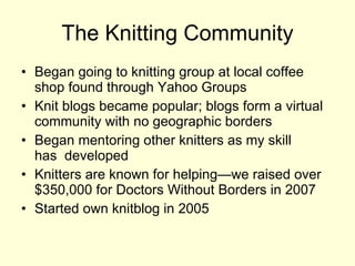 The Knitting Community Began going to knitting group at local coffee shop found through Yahoo Groups Knit blogs became popular; blogs form a virtual community with no geographic borders  Began mentoring other knitters as my skill  has  developed  Knitters are known for helping—we raised over $350,000 for Doctors Without Borders in 2007  Started own knitblog in 2005 