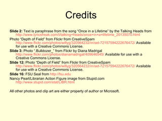 Credits Slide 2:  Text is paraphrase from the song “Once in a Lifetime” by the Talking Heads from  http://www.lyricsfreak.com/t/talking+heads/once+in+a+lifetime_20135070.html   Photo “Depth of Field” from Flickr from CreativeSpam  http://www.flickr.com/photos/willyg/320564232/in/set-72157594222676472/  Available for use with a Creative Commons License. Slide 3:  Photo “.Bulldozer_” from Flickr by Diana Madrigal  http://www.flickr.com/photos/dianamadrigal/409646545/  Available for use with a Creative Commons License. Slide 12:  Photo “Depth of Field” from Flickr from CreativeSpam  http://www.flickr.com/photos/willyg/320564232/in/set-72157594222676472/  Available for use with a Creative Commons License. Slide 16:  FSU Seal from  http://fsu.edu Nancy Pearl/Librarian Action Figure image from Stupid.com  http://www.stupid.com/stat/LIBR.html   All other photos and clip art are either property of author or Microsoft. 