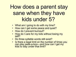 How does a parent stay sane when they have kids under 5?   What am I going to do with my time? How can I get some peace and quiet? How do I prevent burnout? How do I care for my kids without losing my self? Do three syllable words still exist? Is there a legal limit on the number of times you can play peek-a-boo—and how can I get my kids to stay under that limit? 