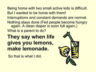 They say when life gives you lemons, make lemonade. Being home with two small active kids is difficult. But I wanted to be home with them! Interruptions and constant demands are normal. Nothing stays done (Fed people become hungry again. A clean diaper is soon full again.) What is a parent to do? So that is what I did. 