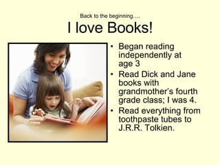 Back to the beginning…. I love Books! Began reading independently at  age 3 Read Dick and Jane books with grandmother’s fourth grade class; I was 4.  Read everything from toothpaste tubes to J.R.R. Tolkien.  