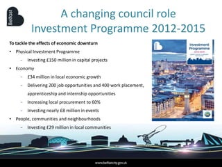 To tackle the effects of economic downturn
• Physical Investment Programme
− Investing £150 million in capital projects
• Economy
− £34 million in local economic growth
− Delivering 200 job opportunities and 400 work placement,
apprenticeship and internship opportunities
− Increasing local procurement to 60%
− Investing nearly £8 million in events
• People, communities and neighbourhoods
− Investing £29 million in local communities
A changing council role
Investment Programme 2012-2015
 