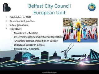 Belfast City Council
European Unit
• Established in 2004
• Based on best practice
• Sub regional role
• Objectives:
– Maximise EU funding
– Disseminate policy and influence legislation
– Showcase Belfast and region in Europe
– Showcase Europe in Belfast
– Engage in EU networks
 