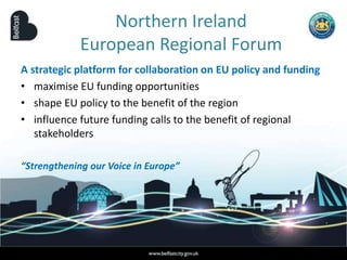 Northern Ireland
European Regional Forum
A strategic platform for collaboration on EU policy and funding
• maximise EU funding opportunities
• shape EU policy to the benefit of the region
• influence future funding calls to the benefit of regional
stakeholders
“Strengthening our Voice in Europe”
 
