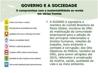 GOVERNO E A SOCIEDADEGOVERNO E A SOCIEDADE
O compromisso com a sustentabilidade se revelaO compromisso com a sustentabilidade se revela
em várias frentesem várias frentes
 A SUZANO é signatária e
membro do Comitê Brasileiro do
Pacto Global, iniciativa da ONU
de mobilização da comunidade
empresarial para a adoção de
dez princípios relacionados a
direitos humanos, relações de
trabalho, meio ambiente e
combate à corrupção; dos Oito
Objetivos do Milênio, também da
ONU, para serem atingidos até
2015, referentes à erradicação
da miséria, saúde, qualidade de
vida e ao meio ambiente.
 