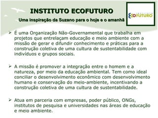  É uma Organização Não-Governamental que trabalha em
projetos que entrelaçam educação e meio ambiente com a
missão de gerar e difundir conhecimento e práticas para a
construção coletiva de uma cultura de sustentabilidade com
indivíduos e grupos sociais.
 A missão é promover a integração entre o homem e a
natureza, por meio da educação ambiental. Tem como ideal
conciliar o desenvolvimento econômico com desenvolvimento
humano e conservação do meio-ambiente, incentivando a
construção coletiva de uma cultura de sustentabilidade.
 Atua em parceria com empresas, poder público, ONGs,
institutos de pesquisa e universidades nas áreas de educação
e meio ambiente.
INSTITUTO ECOFUTUROINSTITUTO ECOFUTURO
Uma inspiração da Suzano para o hoje e o amanhãUma inspiração da Suzano para o hoje e o amanhã
 