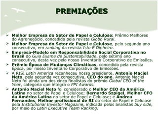 PREMIAÇÕESPREMIAÇÕES
 Melhor Empresa do Setor de Papel e Celulose: Prêmio Melhores
do Agronegócio, concedido pela revista Globo Rural.
 Melhor Empresa do Setor de Papel e Celulose, pelo segundo ano
consecutivo, em ranking da revista Isto É Dinheiro.
 Empresa-Modelo em Responsabilidade Social Corporativa no
Brasil do Guia Exame de Sustentabilidade, pelo sétimo ano
consecutivo, desta vez pelo nosso Inventário Corporativo de Emissões.
 Prêmio Época de Mudanças Climáticas, concedido pela revista
Época, por nosso Inventário Corporativo de Emissões.
 A RISI Latin America reconheceu nosso presidente, Antonio Maciel
Neto, pela segunda vez consecutiva, CEO do ano. Antonio Maciel
Neto foi ainda um dos cinco finalistas do prêmio Global CEO of the
Year, categoria que integra o PPI Awards.
 Antonio Maciel Neto foi considerado o Melhor CEO da América
Latina no setor de Papel e Celulose; Bernardo Szpigel, Melhor CFO
da América Latina no setor de Papel e Celulose; e Andrea
Fernandes, Melhor profissional de RI do setor de Papel e Celulose
pela Institutional Investor Magazine, indicada pelos analistas buy side,
por meio do Latin Executive Team Ranking.
 