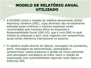 MODELO DE RELATÓRIO ANUALMODELO DE RELATÓRIO ANUAL
UTILIZADOUTILIZADO
 A SUZANO utiliza o modelo de relatório denominado Global
Reporting Initiative (GRI), cujas diretrizes são mundialmente
adotadas pelas melhores e maiores empresas sendo
recomendado pelo Instituto Ethos de Empresas e
Responsabilidade Social (GRI G3), que é uma ONG no qual
orienta as empresas a gerir seus negócios com compromisso
social sendo referência internacional no assunto.
 O relatório expõe através de tópicos, mensagem do presidente,
perfil, mensagem da administração, participação e
compromisso, cadeia produtiva e gestão de riscos,utilizando
uma abordagem estratégica ao tratar sobre a relação da
organização com sustentabilidade seguindo neste tópico as
diretrizes GRI.
 