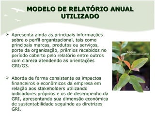 MODELO DE RELATÓRIO ANUALMODELO DE RELATÓRIO ANUAL
UTILIZADOUTILIZADO
 Apresenta ainda as principais informações
sobre o perfil organizacional, tais como
principais marcas, produtos ou serviços,
porte da organização, prêmios recebidos no
período coberto pelo relatório entre outros
com clareza atendendo as orientações
GRI/G3.
 Aborda de forma consistente os impactos
financeiros e econômicos da empresa em
relação aos stakeholders utilizando
indicadores próprios e os de desempenho da
GRI, apresentando sua dimensão econômica
de sustentabilidade seguindo as diretrizes
GRI.
 