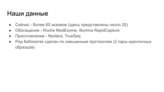 Наши данные
● Сейчас - более 60 экзомов (здесь представлены около 20)
● Обогащение - Roche MedExome, Illumina RapidCapture
● Приготовление - Nextera, TrueSeq
● Ряд библиотек сделан по смешанным протоколам (2 пары идентичных
образцов)
 
