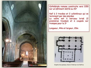 Cathédrale romane construite vers 1150
sur un bâtiment édifié au XIe
Nef à 3 travées et 2 collatéraux qui se
terminent par des absides
La voûte est à berceau brisé (2
premières travées) et à coupole sur
trompes pour la 3e
Longueur, 44m et largeur, 20m
D’après d’un panneau situé à l’intérieur de l’édifice
 